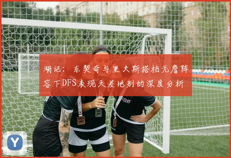 湖记：东契奇与里夫斯搭档无詹阵容下DFS表现天差地别的深度分析
