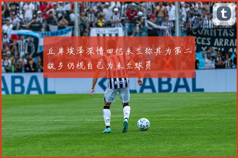 丘库埃泽深情回忆米兰称其为第二故乡仍视自己为米兰球员