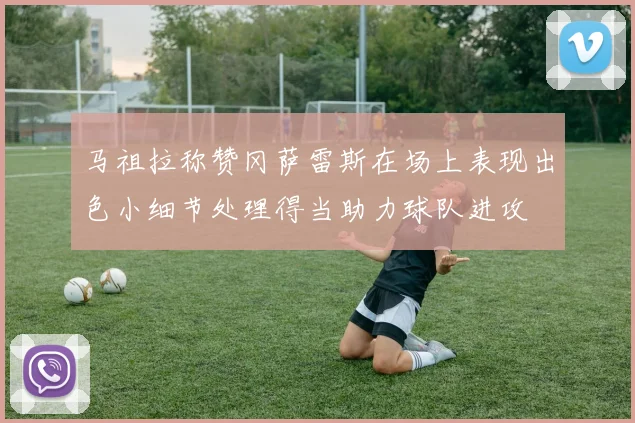 马祖拉称赞冈萨雷斯在场上表现出色小细节处理得当助力球队进攻