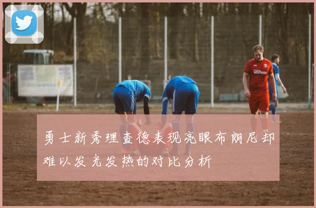 勇士新秀理查德表现亮眼布朗尼却难以发光发热的对比分析