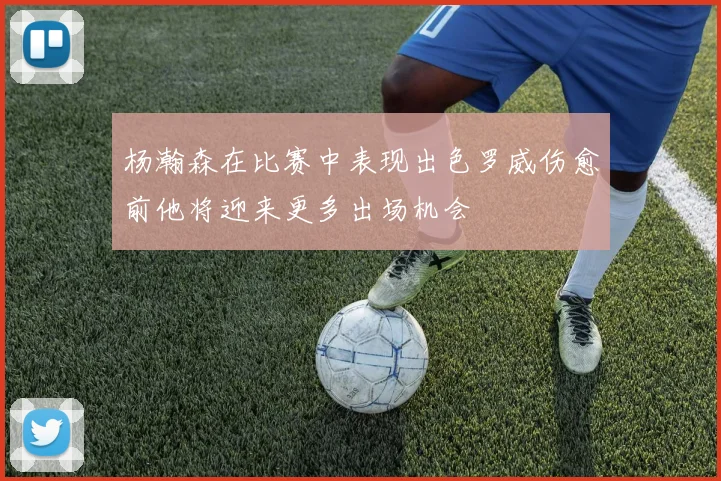 杨瀚森在比赛中表现出色罗威伤愈前他将迎来更多出场机会