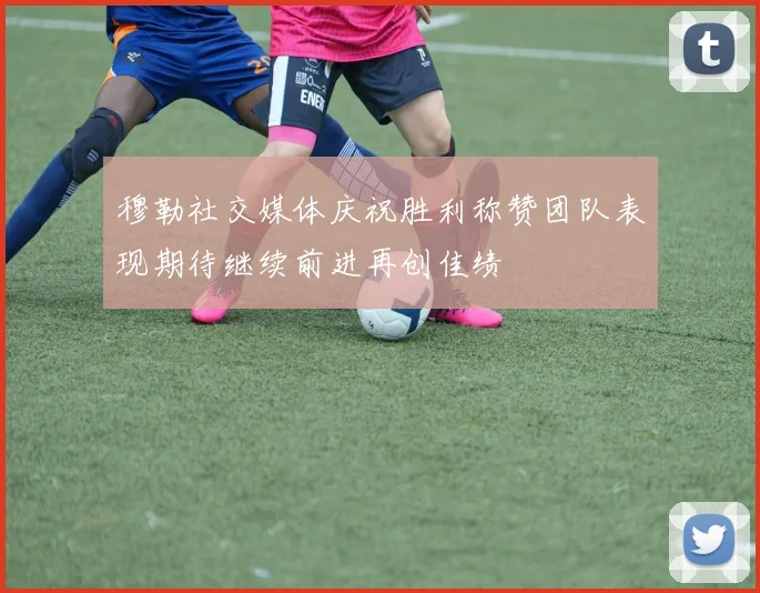 穆勒社交媒体庆祝胜利称赞团队表现期待继续前进再创佳绩