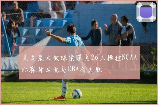 美国最大假球案曝光26人操控NCAA比赛背后竟与CBA有关联