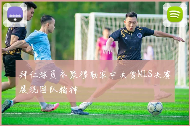 拜仁球员齐聚穆勒家中共赏MLS决赛展现团队精神