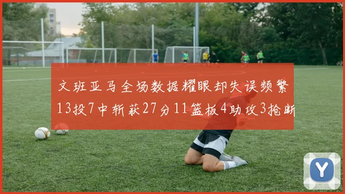 文班亚马全场数据耀眼却失误频繁13投7中斩获27分11篮板4助攻3抢断1盖帽