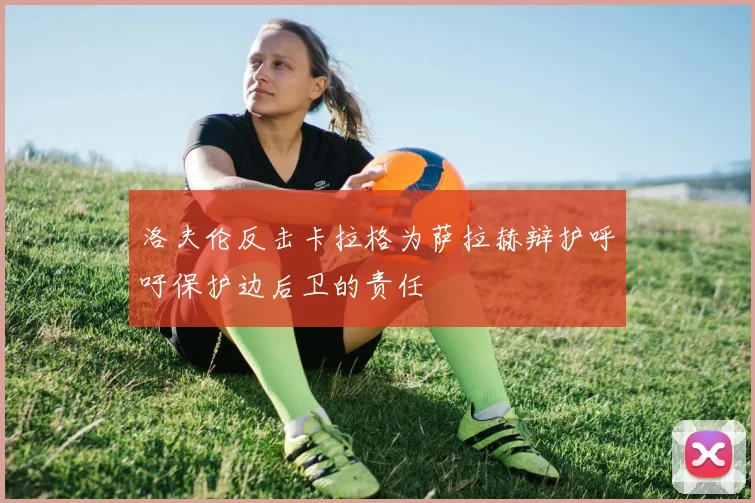 洛夫伦反击卡拉格为萨拉赫辩护呼吁保护边后卫的责任