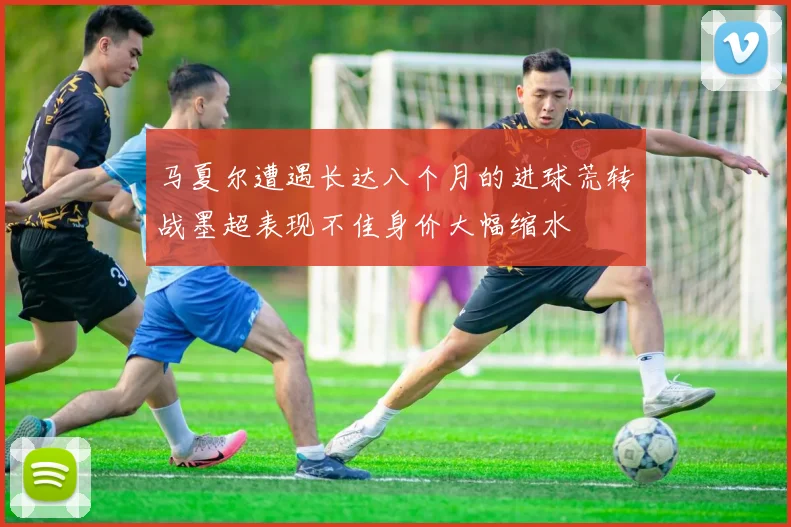 马夏尔遭遇长达八个月的进球荒转战墨超表现不佳身价大幅缩水