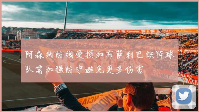 阿森纳防线受损加布萨利巴缺阵球队需加强防守避免更多伤害