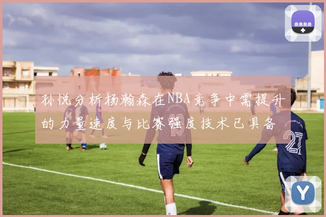 孙悦分析杨瀚森在NBA竞争中需提升的力量速度与比赛强度技术已具备