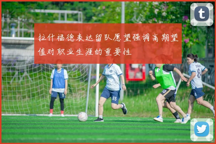 拉什福德表达留队愿望强调高期望值对职业生涯的重要性