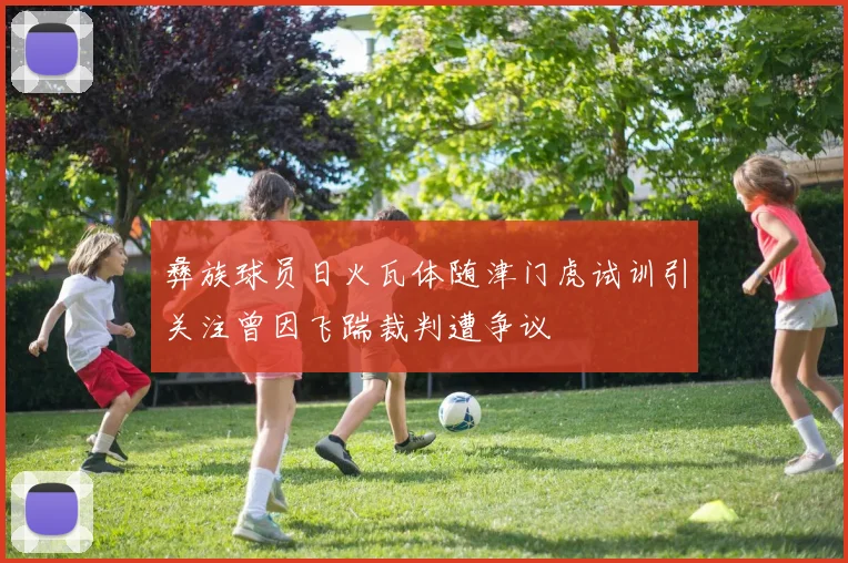 彝族球员日火瓦体随津门虎试训引关注曾因飞踹裁判遭争议
