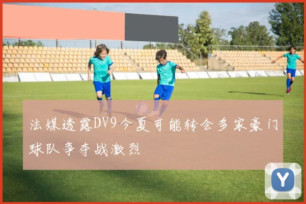 法媒透露DV9今夏可能转会多家豪门球队争夺战激烈