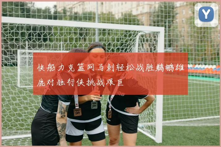 快船力克篮网马刺轻松战胜鹈鹕雄鹿对独行侠挑战艰巨