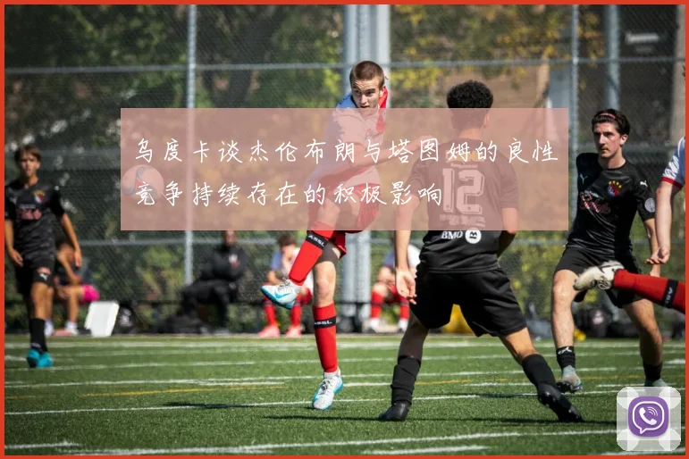 乌度卡谈杰伦布朗与塔图姆的良性竞争持续存在的积极影响